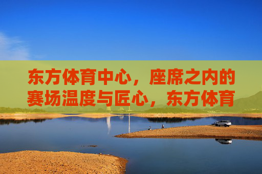 东方体育中心,座席之内的赛场温度与匠心,东方体育中心,座席之内的赛场温度与匠心 东方体育中心,座席之内的赛场温度与匠心,东方体育中心,座席之内的赛场温度与匠心