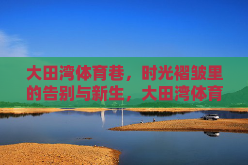 大田湾体育巷，时光褶皱里的告别与新生，大田湾体育巷，时光褶皱的告别与新生