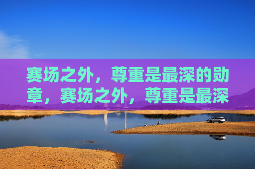赛场之外，尊重是最深的勋章，赛场之外，尊重是最深的勋章