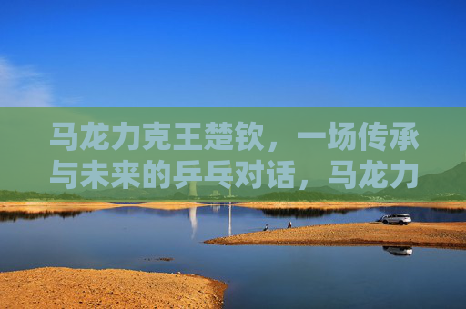 马龙力克王楚钦，一场传承与未来的乒乓对话，马龙力克王楚钦，传承与未来的乒乓对话