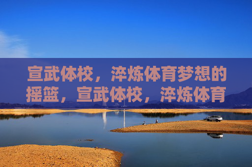 宣武体校,淬炼体育梦想的摇篮,宣武体校,淬炼体育梦想的摇篮 宣武体校,淬炼体育梦想的摇篮,宣武体校,淬炼体育梦想的摇篮