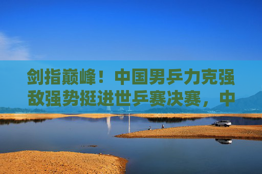 剑指巅峰！中国男乒力克强敌强势挺进世乒赛决赛，中国男乒力克强敌强势挺进世乒赛决赛