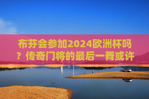 布芬会参加2024欧洲杯吗？传奇门将的最后一舞或许只是球迷的梦，布芬2024欧洲杯，传奇门将最后一舞，是梦还是真？