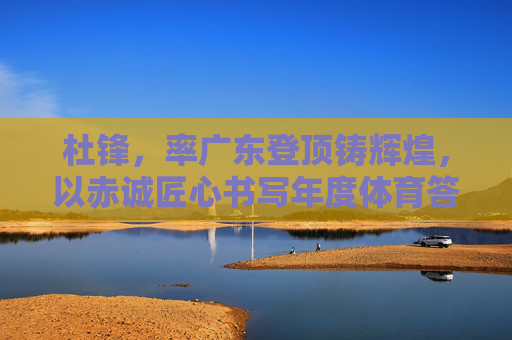 杜锋，率广东登顶铸辉煌，以赤诚匠心书写年度体育答卷，杜锋率广东登顶，以赤诚匠心铸年度体育辉煌
