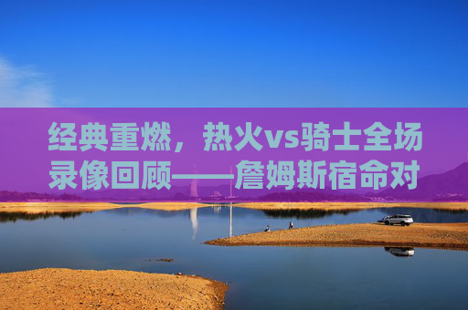 经典重燃，热火vs骑士全场录像回顾——詹姆斯宿命对决的每一秒都值得细品，经典重燃，热火vs骑士詹姆斯宿命对决全场录像回顾