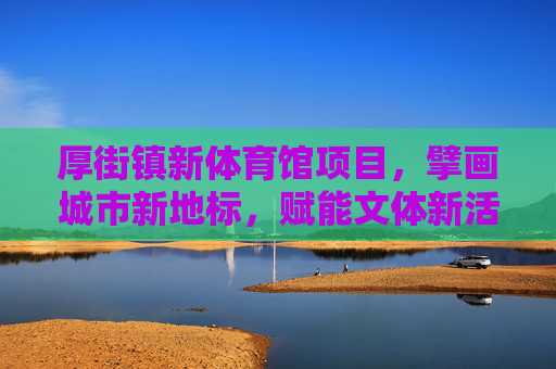 厚街镇新体育馆项目，擘画城市新地标，赋能文体新活力，厚街新体育馆，城市新地标赋能文体新活力