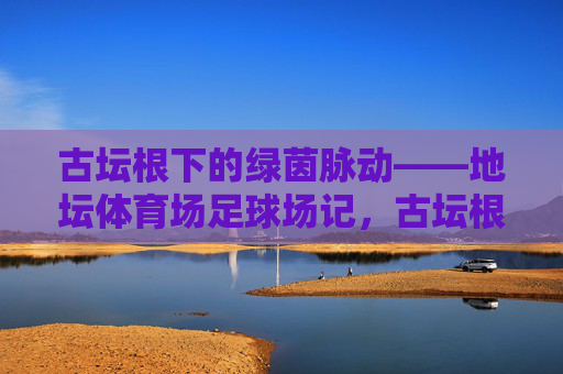 古坛根下的绿茵脉动——地坛体育场足球场记,古坛根下的绿茵脉动 古坛根下的绿茵脉动——地坛体育场足球场记,古坛根下的绿茵脉动