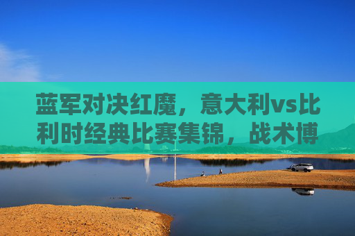 蓝军对决红魔，意大利vs比利时经典比赛集锦，战术博弈与足球激情的盛宴，蓝军红魔经典对决，意大利vs比利时战术博弈与足球盛宴