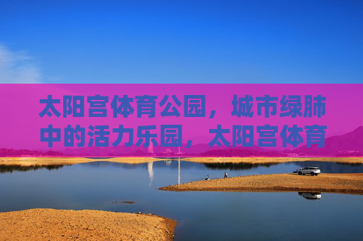 太阳宫体育公园,城市绿肺中的活力乐园,太阳宫体育公园,绿肺中的活力乐园 太阳宫体育公园,城市绿肺中的活力乐园,太阳宫体育公园,绿肺中的活力乐园