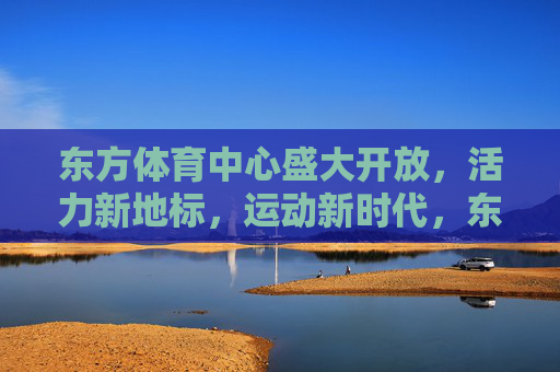 东方体育中心盛大开放，活力新地标，运动新时代，东方体育中心盛大开放，活力新地标引领运动新时代