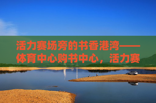 活力赛场旁的书香港湾——体育中心购书中心,活力赛场旁的书香港湾——体育中心购书中心 活力赛场旁的书香港湾——体育中心购书中心,活力赛场旁的书香港湾——体育中心购书中心