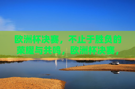 欧洲杯决赛,不止于胜负的荣耀与共鸣,欧洲杯决赛,荣耀共鸣,不止于胜负 欧洲杯决赛,不止于胜负的荣耀与共鸣,欧洲杯决赛,荣耀共鸣,不止于胜负