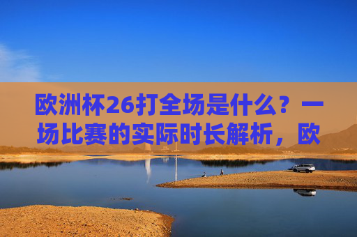 欧洲杯26打全场是什么?一场比赛的实际时长解析,欧洲杯26打全场是什么?一场比赛实际时长解析 欧洲杯26打全场是什么?一场比赛的实际时长解析,欧洲杯26打全场是什么?一场比赛实际时长解析