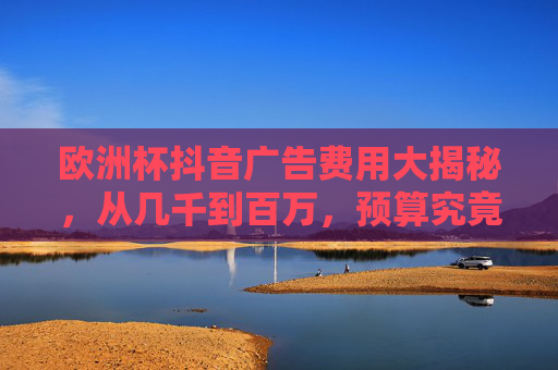 欧洲杯抖音广告费用大揭秘，从几千到百万，预算究竟该怎么定？欧洲杯抖音广告费用，从几千到百万，预算怎么定？