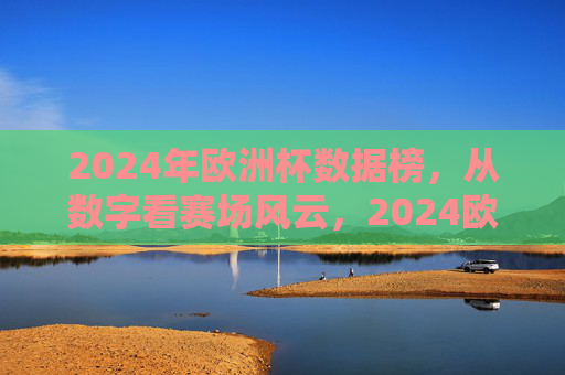 2024年欧洲杯数据榜，从数字看赛场风云，2024欧洲杯数据榜，数字透视赛场风云