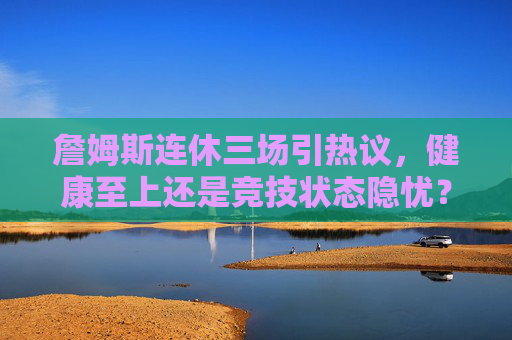 詹姆斯连休三场引热议，健康至上还是竞技状态隐忧？詹姆斯连休三场引热议，健康至上还是状态隐忧？
