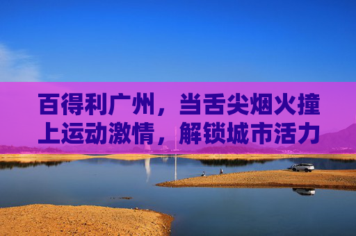 百得利广州，当舌尖烟火撞上运动激情，解锁城市活力新图景，百得利广州，舌尖烟火撞运动激情，解锁城市活力新图景
