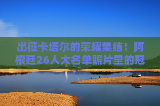 出征卡塔尔的荣耀集结！阿根廷26人大名单照片里的冠军拼图，荣耀出征卡塔尔！阿根廷26人冠军拼图