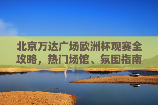 北京万达广场欧洲杯观赛全攻略,热门场馆、氛围指南与观赛贴士,北京万达广场欧洲杯观赛全攻略,热门场馆、氛围指南与观赛贴士 北京万达广场欧洲杯观赛全攻略,热门场馆、氛围指南与观赛贴士,北京万达广场欧洲杯观赛全攻略,热门场馆、氛围指南与观赛贴士