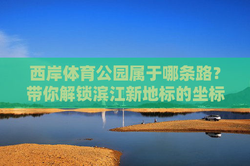 西岸体育公园属于哪条路?带你解锁滨江新地标的坐标密码,西岸体育公园属于哪条路?滨江新地标坐标揭晓 西岸体育公园属于哪条路?带你解锁滨江新地标的坐标密码,西岸体育公园属于哪条路?滨江新地标坐标揭晓