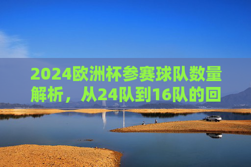 2024欧洲杯参赛球队数量解析,从24队到16队的回归与变革,2024欧洲杯,参赛队数从24到16的回归与变革 2024欧洲杯参赛球队数量解析,从24队到16队的回归与变革,2024欧洲杯,参赛队数从24到16的回归与变革