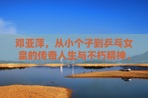 邓亚萍，从小个子到乒乓女皇的传奇人生与不朽精神，邓亚萍，从小个子到乒乓女皇的传奇与不朽精神