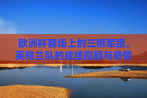 欧洲杯赛场上的三狮军团，英格兰队的成绩回顾与悲情宿命，欧洲杯三狮军团，成绩回顾与悲情宿命