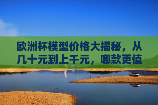 欧洲杯模型价格大揭秘，从几十元到上千元，哪款更值得入手？欧洲杯模型价格大揭秘，几十到上千元，哪款更值得入手？