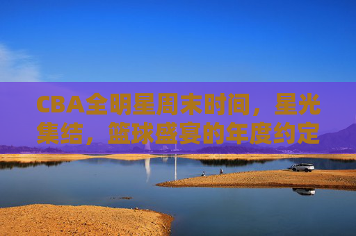 CBA全明星周末时间，星光集结，篮球盛宴的年度约定，CBA全明星周末，星光集结的年度篮球盛宴