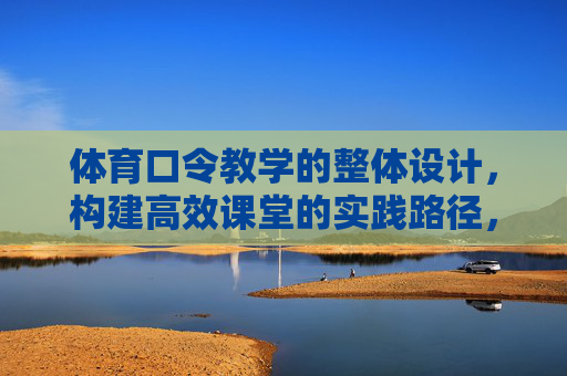 体育口令教学的整体设计，构建高效课堂的实践路径，体育口令教学整体设计，高效课堂构建的实践路径
