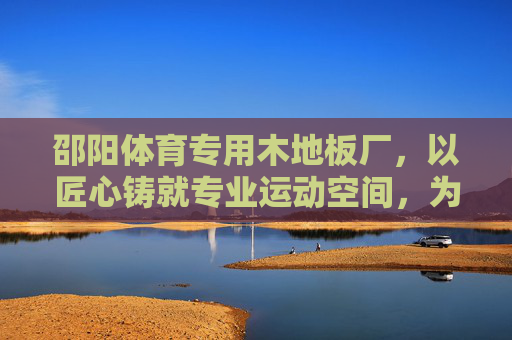 邵阳体育专用木地板厂，以匠心铸就专业运动空间，为体育事业添彩，匠心铸就专业运动空间——邵阳体育专用木地板