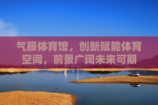 气膜体育馆，创新赋能体育空间，前景广阔未来可期