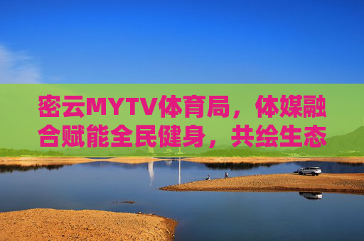 密云MYTV体育局，体媒融合赋能全民健身，共绘生态体育新图景，密云MYTV体育局，体媒融合赋能全民健身 共绘生态体育新图景