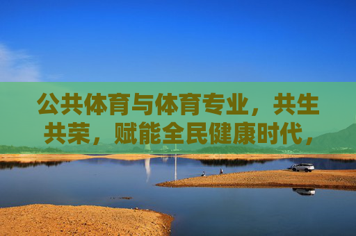 公共体育与体育专业，共生共荣，赋能全民健康时代，公共体育与体育专业共生共荣，赋能全民健康时代