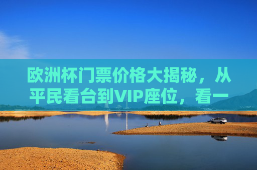 欧洲杯门票价格大揭秘，从平民看台到VIP座位，看一场比赛要花多少钱？欧洲杯门票价格大揭秘，从平民看台到VIP，看一场比赛要花多少？