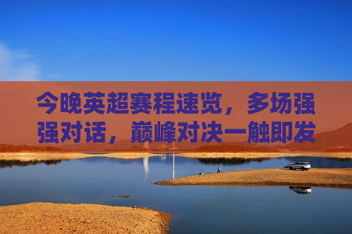今晚英超赛程速览,多场强强对话,巅峰对决一触即发!今晚英超巅峰对决,多场强强对话赛程速览 今晚英超赛程速览,多场强强对话,巅峰对决一触即发!今晚英超巅峰对决,多场强强对话赛程速览