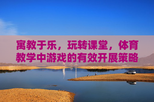 寓教于乐，玩转课堂，体育教学中游戏的有效开展策略，寓教于乐，玩转课堂，体育教学中游戏的有效开展策略