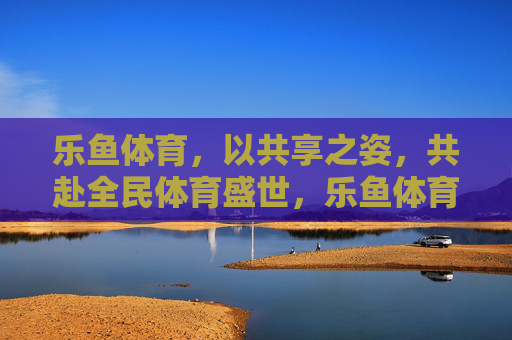 乐鱼体育,以共享之姿,共赴全民体育盛世,乐鱼体育,共享全民体育盛世 乐鱼体育,以共享之姿,共赴全民体育盛世,乐鱼体育,共享全民体育盛世