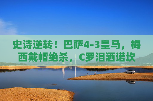 史诗逆转！巴萨4-3皇马，梅西戴帽绝杀，C罗泪洒诺坎普，国家德比9球狂欢夜，史诗逆转国家德比！巴萨4-3皇马，梅西戴帽绝杀C罗泪洒诺坎普