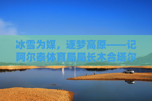 冰雪为媒，逐梦高原——记阿尔泰体育局局长木合塔尔·阿不力孜，木合塔尔·阿不力孜，冰雪逐梦高原的阿尔泰体育人