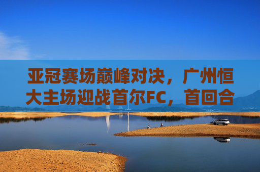 亚冠赛场巅峰对决，广州恒大主场迎战首尔FC，首回合争夺占得先机，亚冠巅峰对决，广州恒大主场力克首尔FC首回合占先机