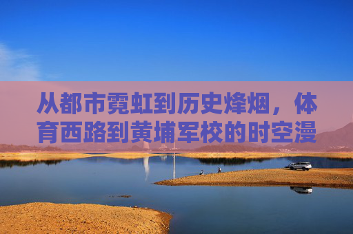 从都市霓虹到历史烽烟，体育西路到黄埔军校的时空漫行，从体育西路到黄埔军校，霓虹与烽烟的时空漫行