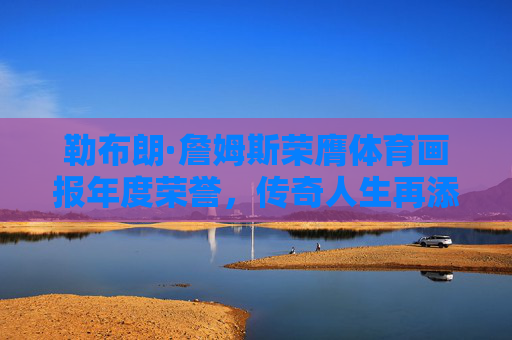 勒布朗·詹姆斯荣膺体育画报年度荣誉，传奇人生再添体育精神注脚，勒布朗·詹姆斯获体育画报年度荣誉 传奇人生书写体育精神