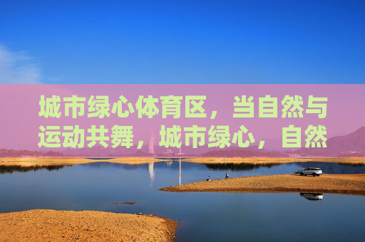 城市绿心体育区,当自然与运动共舞,城市绿心,自然与运动的共舞 城市绿心体育区,当自然与运动共舞,城市绿心,自然与运动的共舞