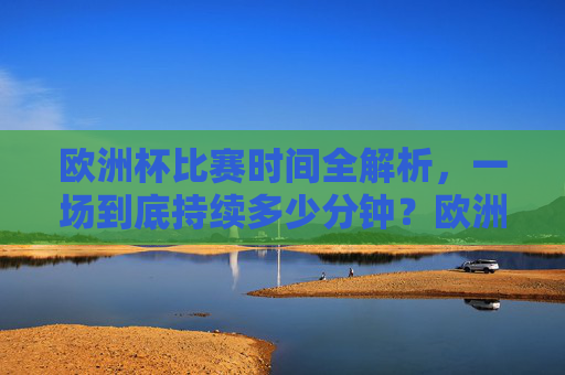 欧洲杯比赛时间全解析，一场到底持续多少分钟？欧洲杯比赛时间全解析，一场到底持续多少分钟？