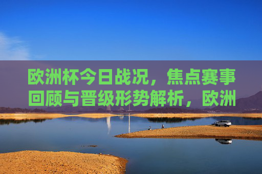 欧洲杯今日战况,焦点赛事回顾与晋级形势解析,欧洲杯今日战况,焦点赛事回顾与晋级形势解析 欧洲杯今日战况,焦点赛事回顾与晋级形势解析,欧洲杯今日战况,焦点赛事回顾与晋级形势解析