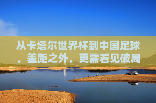 从卡塔尔世界杯到中国足球,差距之外,更需看见破局的可能,卡塔尔世界杯观照中国足球,差距之外,破局可期 从卡塔尔世界杯到中国足球,差距之外,更需看见破局的可能,卡塔尔世界杯观照中国足球,差距之外,破局可期