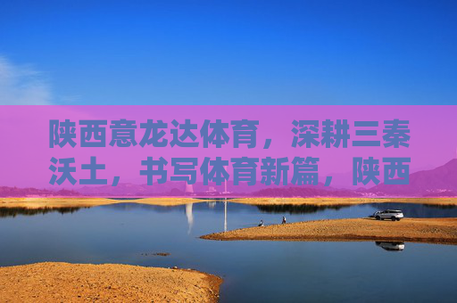 陕西意龙达体育,深耕三秦沃土,书写体育新篇,陕西意龙达体育,深耕三秦沃土 书写体育新篇 陕西意龙达体育,深耕三秦沃土,书写体育新篇,陕西意龙达体育,深耕三秦沃土 书写体育新篇