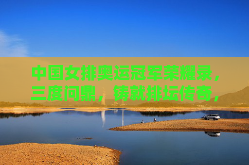 中国女排奥运冠军荣耀录,三度问鼎,铸就排坛传奇,中国女排奥运三度问鼎铸就排坛传奇 中国女排奥运冠军荣耀录,三度问鼎,铸就排坛传奇,中国女排奥运三度问鼎铸就排坛传奇