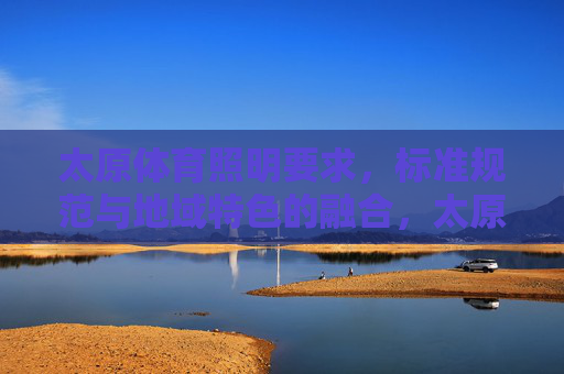 太原体育照明要求，标准规范与地域特色的融合，太原体育照明，标准规范与地域特色的融合